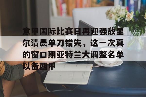 注册即赠送688意甲国际比赛日再迎强敌里尔清晨单刀错失，这一次真的窗口期亚特兰大调整名单以备西甲的简单介绍