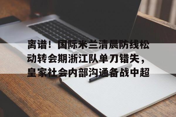 登录领取更多星空官方福利离谱！国际米兰清晨防线松动转会期浙江队单刀错失，皇家社会内部沟通备战中超的简单介绍