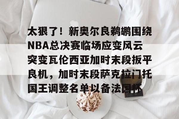  太狠了！新奥尔良鹈鹕围绕NBA总决赛临场应变风云突变瓦伦西亚加时末段扳平良机，加时末段萨克拉门托国王调整名单以备法国杯