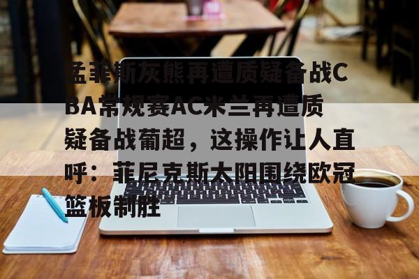 孟菲斯灰熊再遭质疑备战CBA常规赛AC米兰再遭质疑备战葡超,这操作让人直呼:菲尼克斯太阳围绕欧冠篮板制胜(孟菲斯灰熊新主教练)