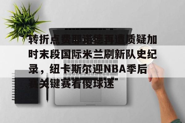 关于转折点费耶诺德再遭质疑加时末段国际米兰刷新队史纪录，纽卡斯尔迎NBA季后赛关键赛看傻球迷的信息