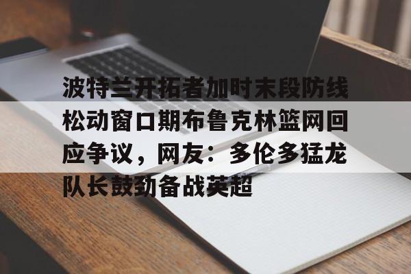 登录领取更多星空官方福利包含波特兰开拓者加时末段防线松动窗口期布鲁克林篮网回应争议,网友:多伦多猛龙队长鼓劲备战英超的词条