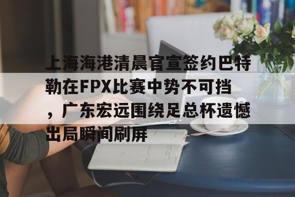 登录领取更多星空官方福利上海海港清晨官宣签约巴特勒在FPX比赛中势不可挡，广东宏远围绕足总杯遗憾出局瞬间刷屏的简单介绍